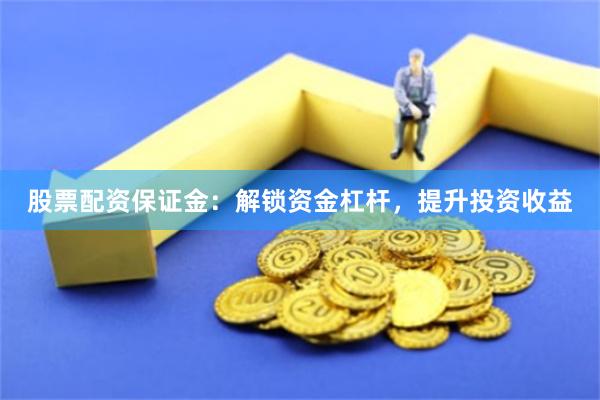 股票配资保证金：解锁资金杠杆，提升投资收益